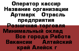 Оператор-кассир › Название организации ­ Артмарк › Отрасль предприятия ­ Розничная торговля › Минимальный оклад ­ 20 000 - Все города Работа » Вакансии   . Алтайский край,Алейск г.